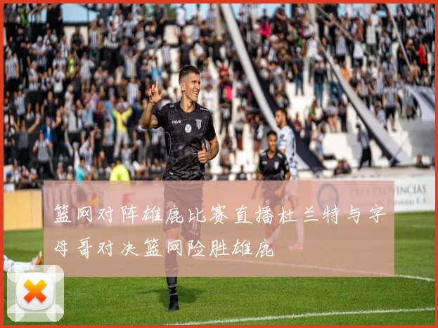 篮网对阵雄鹿比赛直播杜兰特与字母哥对决篮网险胜雄鹿