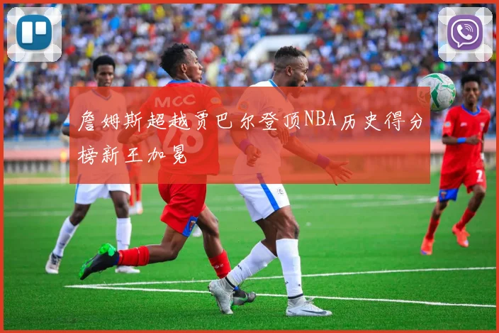詹姆斯超越贾巴尔登顶NBA历史得分榜新王加冕