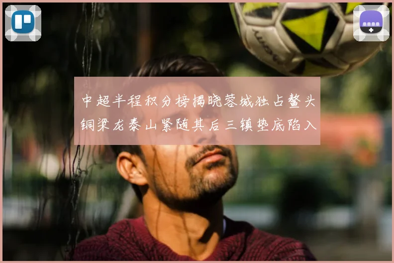 中超半程积分榜揭晓蓉城独占鳌头铜梁龙泰山紧随其后三镇垫底陷入困境