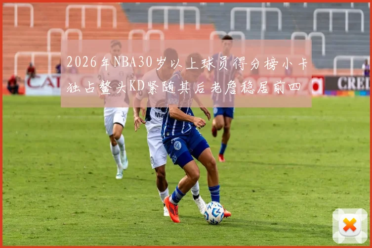 2026年NBA30岁以上球员得分榜小卡独占鳌头KD紧随其后老詹稳居前四