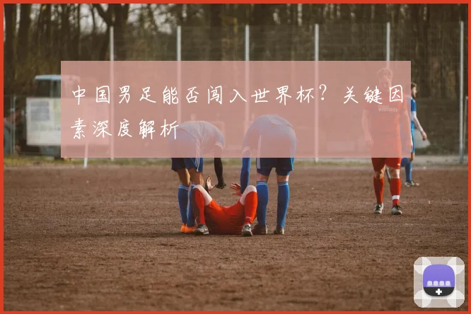 中国男足能否闯入世界杯？关键因素深度解析