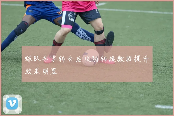 球队冬季转会后攻防转换数据提升效果明显