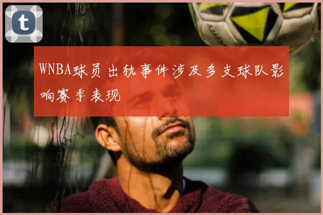 WNBA球员出轨事件涉及多支球队影响赛季表现
