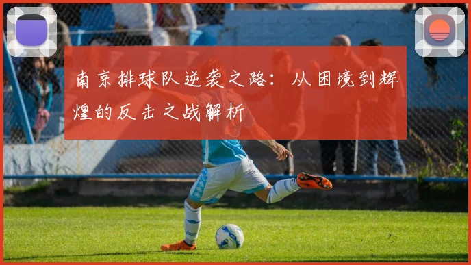 南京排球队逆袭之路：从困境到辉煌的反击之战解析