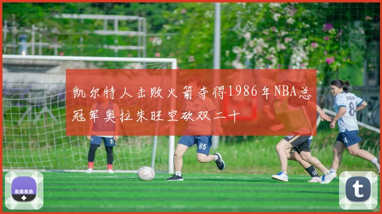 凯尔特人击败火箭夺得1986年NBA总冠军奥拉朱旺空砍双二十