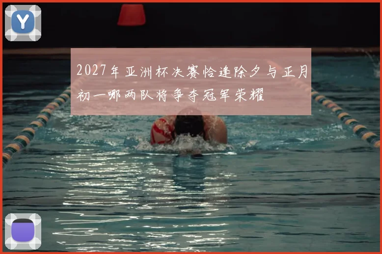 2027年亚洲杯决赛恰逢除夕与正月初一哪两队将争夺冠军荣耀