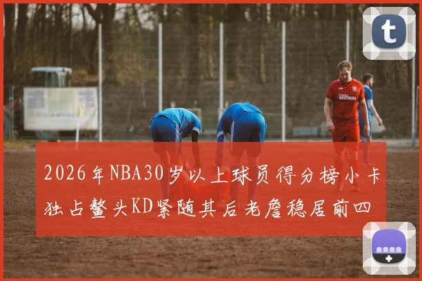 2026年NBA30岁以上球员得分榜小卡独占鳌头KD紧随其后老詹稳居前四