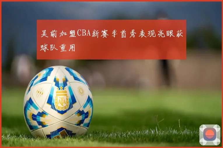 吴前加盟CBA新赛季首秀表现亮眼获球队重用