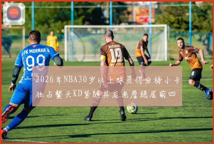 2026年NBA30岁以上球员得分榜小卡独占鳌头KD紧随其后老詹稳居前四