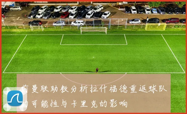 前曼联助教分析拉什福德重返球队的可能性与卡里克的影响