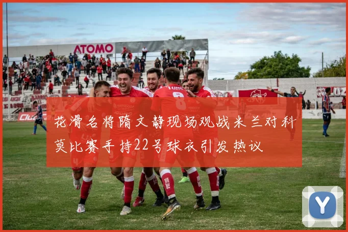 花滑名将隋文静现场观战米兰对科莫比赛手持22号球衣引发热议