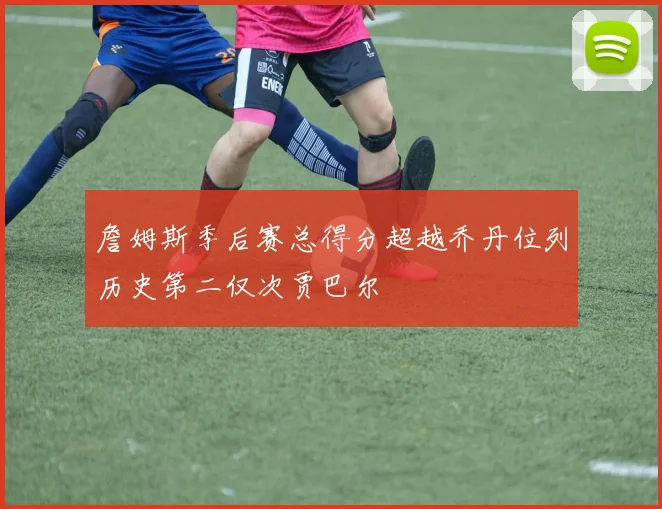 詹姆斯季后赛总得分超越乔丹位列历史第二仅次贾巴尔