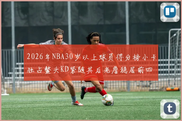 2026年NBA30岁以上球员得分榜小卡独占鳌头KD紧随其后老詹稳居前四