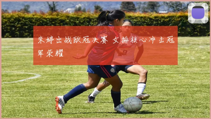 朱婷出战欧冠决赛 女排核心冲击冠军荣耀