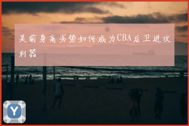 吴前身高劣势如何成为CBA后卫进攻利器