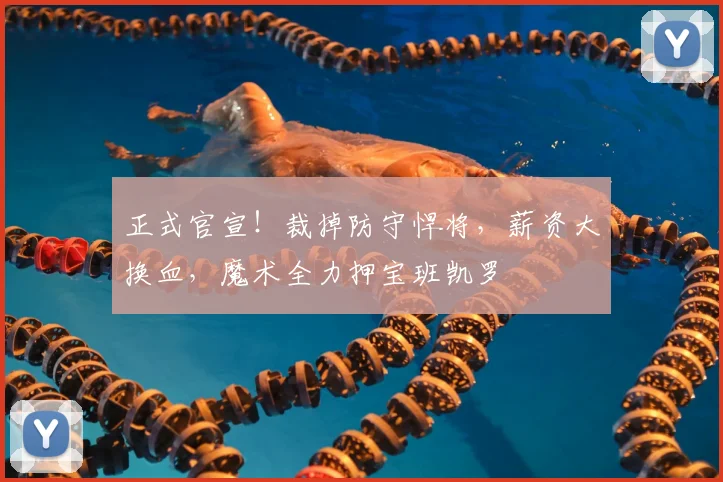 正式官宣！裁掉防守悍将，薪资大换血，魔术全力押宝班凯罗
