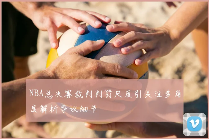 NBA总决赛裁判判罚尺度引关注多角度解析争议细节