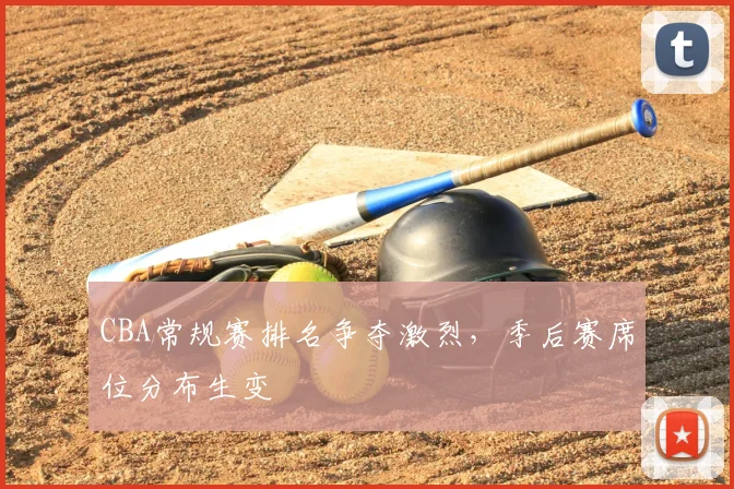 CBA常规赛排名争夺激烈，季后赛席位分布生变
