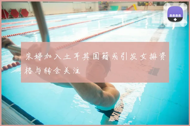 朱婷加入土耳其国籍或引发女排资格与转会关注