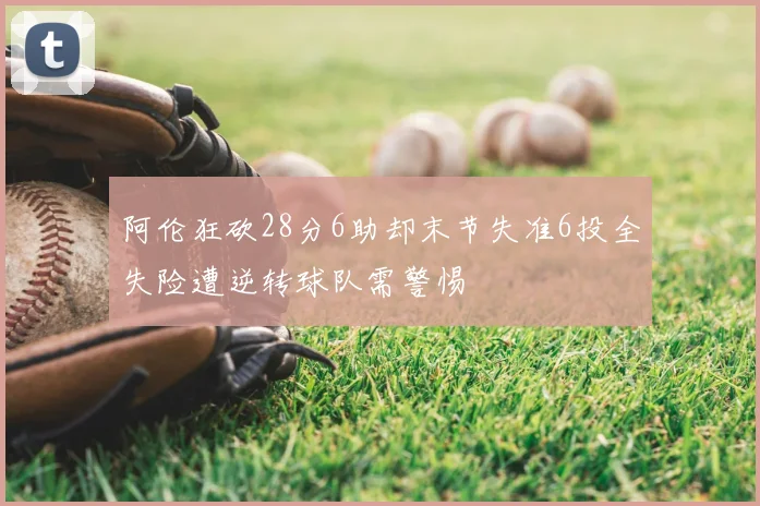 阿伦狂砍28分6助却末节失准6投全失险遭逆转球队需警惕