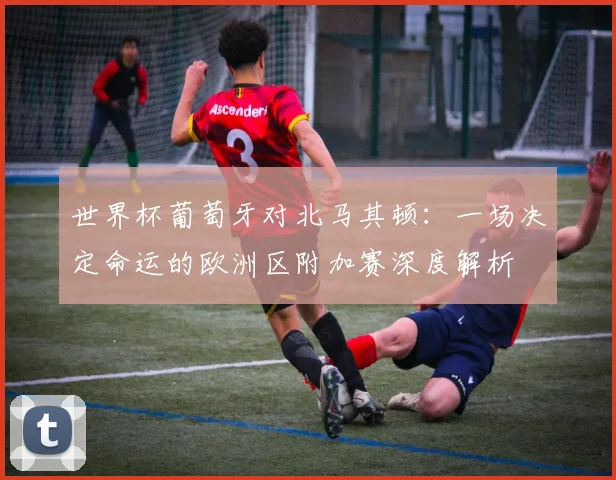世界杯葡萄牙对北马其顿：一场决定命运的欧洲区附加赛深度解析
