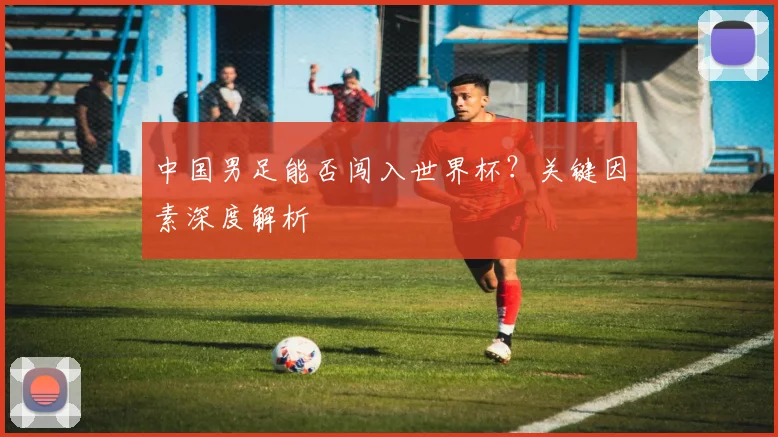 中国男足能否闯入世界杯？关键因素深度解析