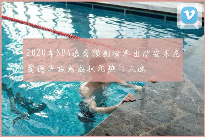 2020年NBA选秀预测榜单出炉安东尼爱德华兹或成状元热门人选