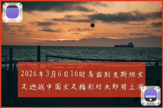 2026年3月6日16时乌兹别克斯坦女足迎战中国女足精彩对决即将上演