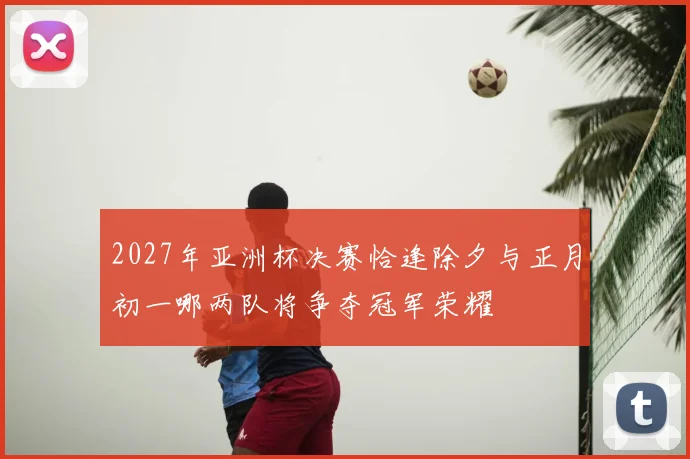 2027年亚洲杯决赛恰逢除夕与正月初一哪两队将争夺冠军荣耀