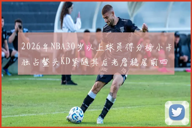 2026年NBA30岁以上球员得分榜小卡独占鳌头KD紧随其后老詹稳居前四