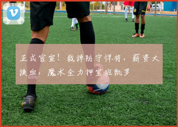 正式官宣！裁掉防守悍将，薪资大换血，魔术全力押宝班凯罗