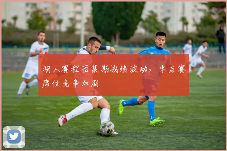 湖人赛程密集期战绩波动，季后赛席位竞争加剧