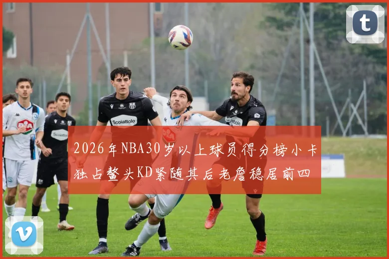 2026年NBA30岁以上球员得分榜小卡独占鳌头KD紧随其后老詹稳居前四