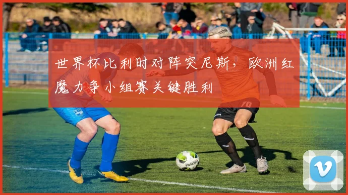 世界杯比利时对阵突尼斯，欧洲红魔力争小组赛关键胜利