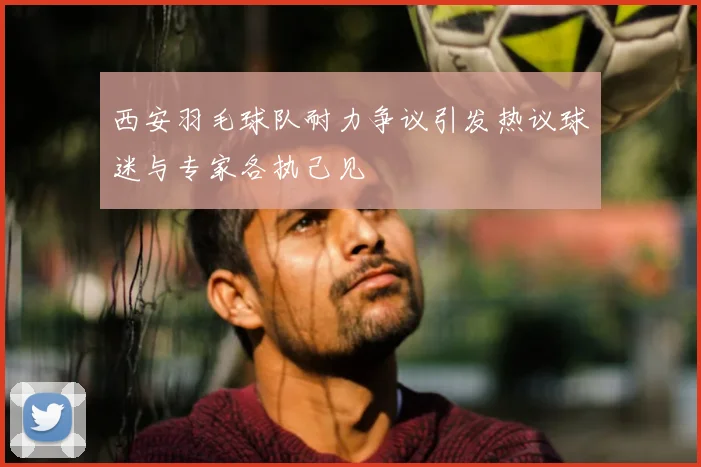 西安羽毛球队耐力争议引发热议球迷与专家各执己见