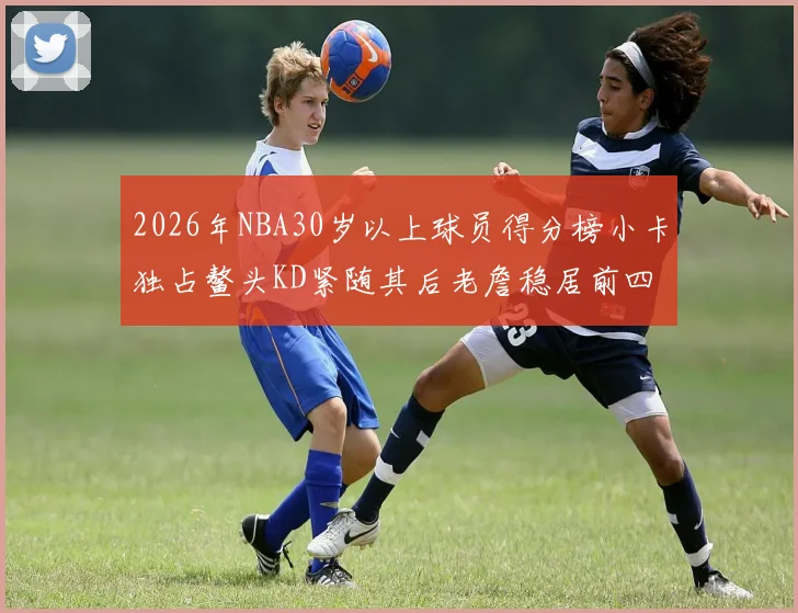 2026年NBA30岁以上球员得分榜小卡独占鳌头KD紧随其后老詹稳居前四
