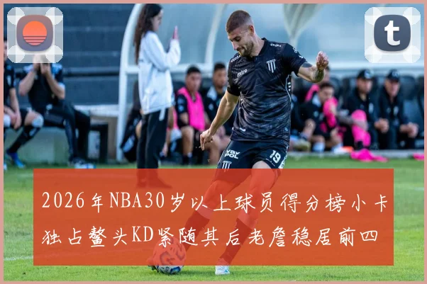 2026年NBA30岁以上球员得分榜小卡独占鳌头KD紧随其后老詹稳居前四