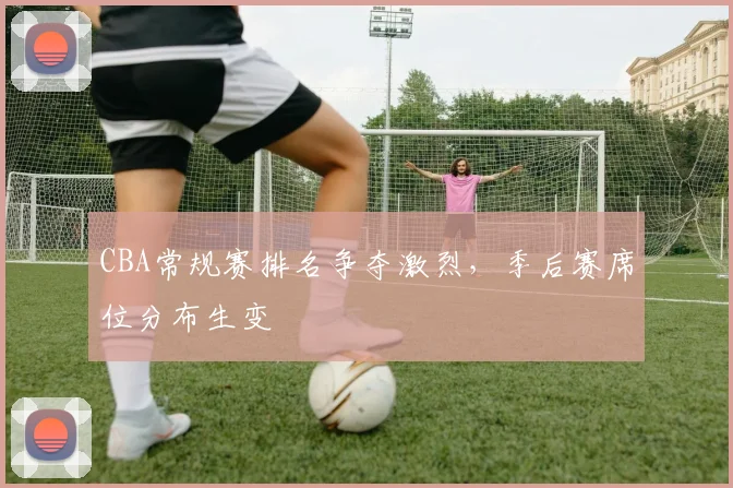 CBA常规赛排名争夺激烈，季后赛席位分布生变