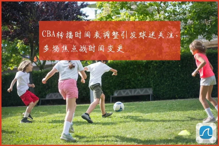 CBA转播时间表调整引发球迷关注，多场焦点战时间变更