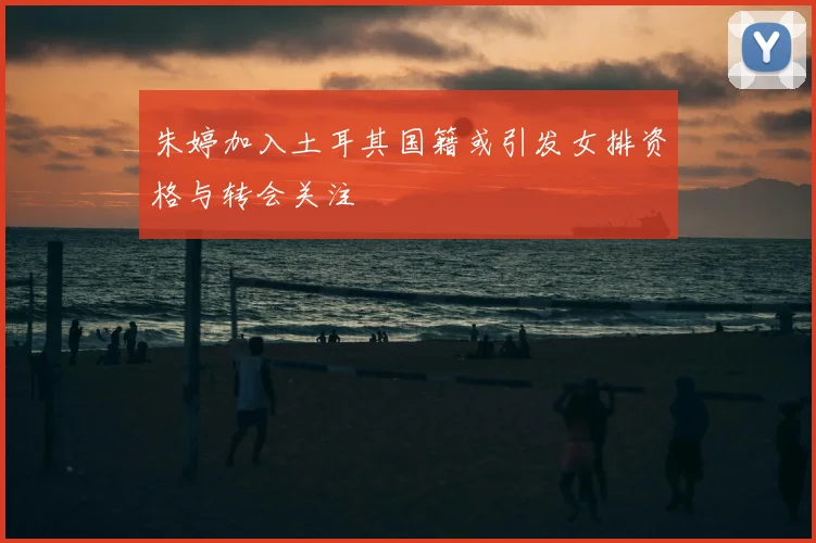 朱婷加入土耳其国籍或引发女排资格与转会关注
