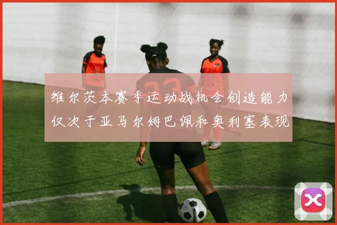 维尔茨本赛季运动战机会创造能力仅次于亚马尔姆巴佩和奥利塞表现突出