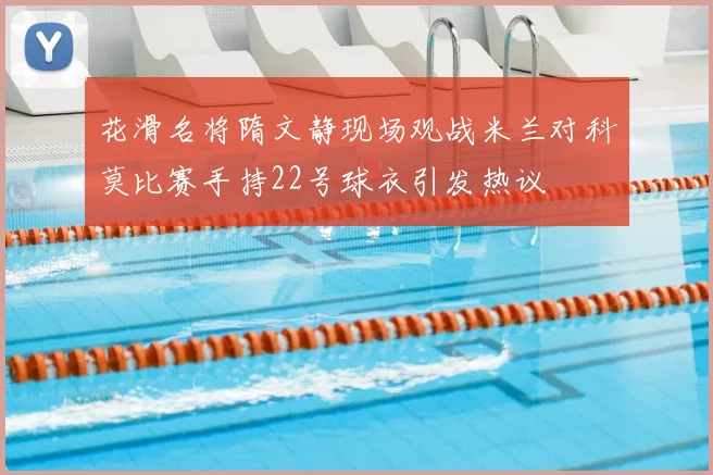 花滑名将隋文静现场观战米兰对科莫比赛手持22号球衣引发热议