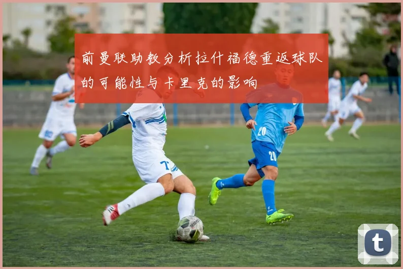 前曼联助教分析拉什福德重返球队的可能性与卡里克的影响