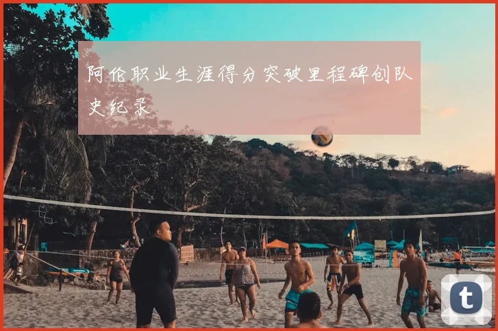 阿伦职业生涯得分突破里程碑创队史纪录